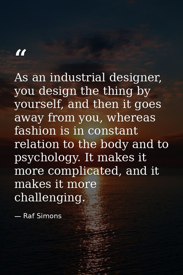 As an industrial designer, you design the thing by yourself, and then it goes away from you, whereas fashion is in const — Raf Simons
