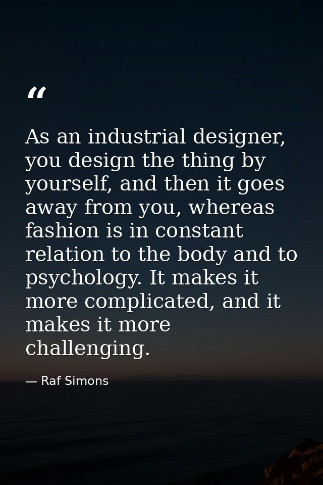 As an industrial designer, you design the thing by yourself, and then it goes away from you, whereas fashion is in const — Raf Simons