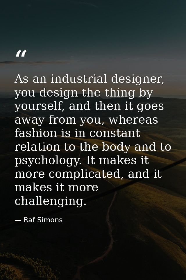 As an industrial designer, you design the thing by yourself, and then it goes away from you, whereas fashion is in const — Raf Simons
