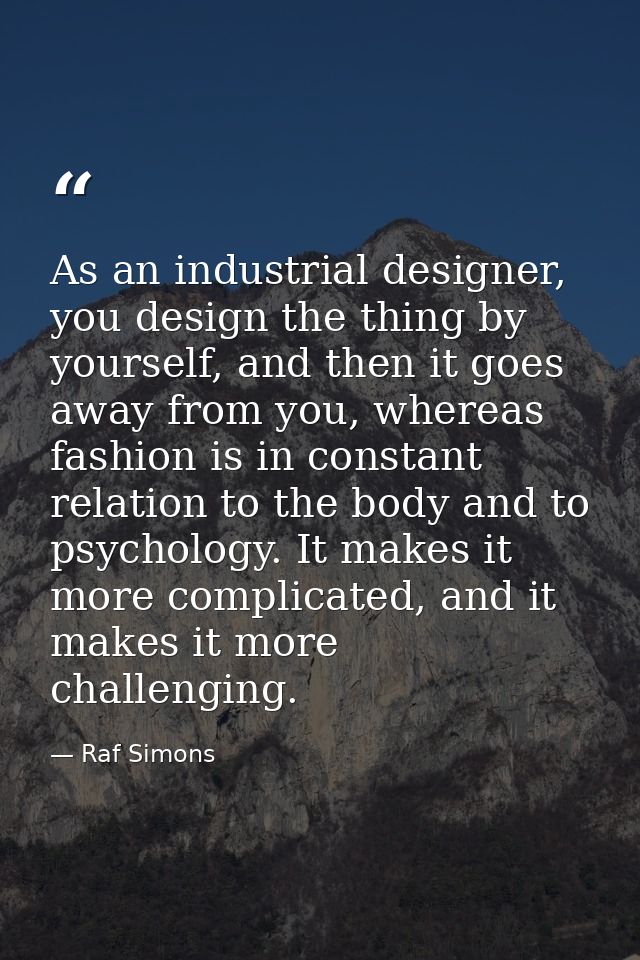 As an industrial designer, you design the thing by yourself, and then it goes away from you, whereas fashion is in const — Raf Simons