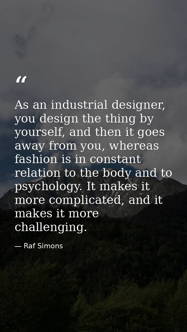 As an industrial designer, you design the thing by yourself, and then it goes away from you, whereas fashion is in const — Raf Simons