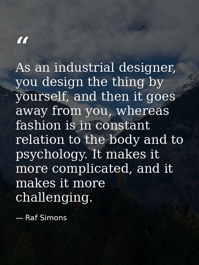 As an industrial designer, you design the thing by yourself, and then it goes away from you, whereas fashion is in const — Raf Simons