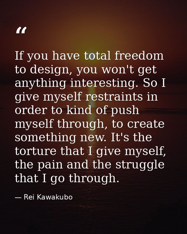 If you have total freedom to design, you won't get anything interesting. So I give myself restraints in order to kind of — Rei Kawakubo