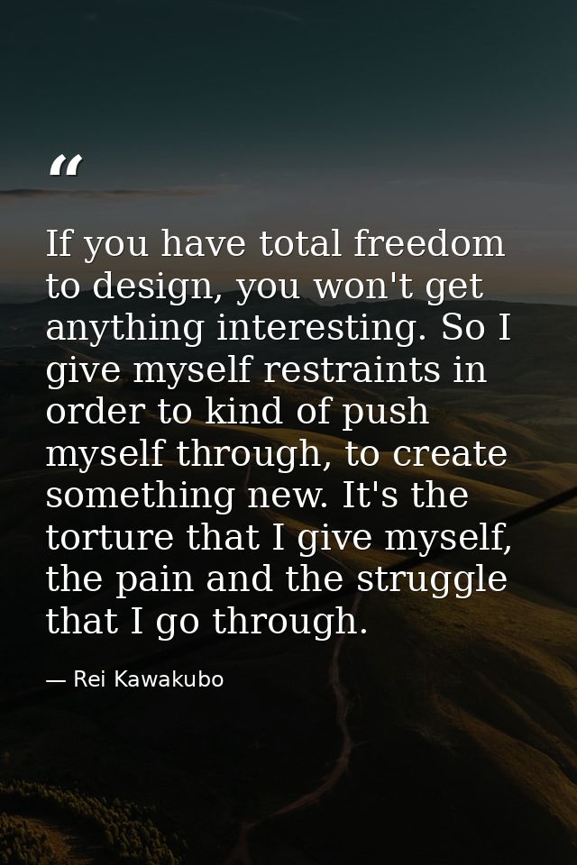 If you have total freedom to design, you won't get anything interesting. So I give myself restraints in order to kind of — Rei Kawakubo