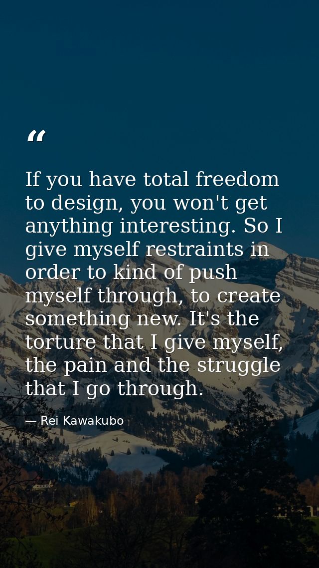 If you have total freedom to design, you won't get anything interesting. So I give myself restraints in order to kind of — Rei Kawakubo