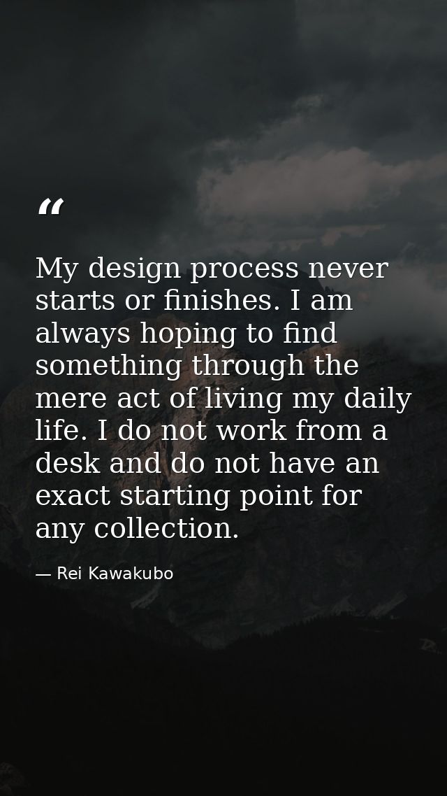 My design process never starts or finishes. I am always hoping to find something through the mere act of living my daily — Rei Kawakubo