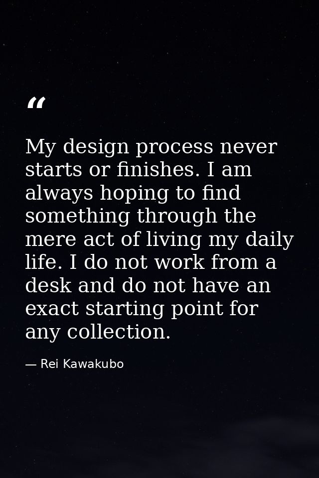 My design process never starts or finishes. I am always hoping to find something through the mere act of living my daily — Rei Kawakubo