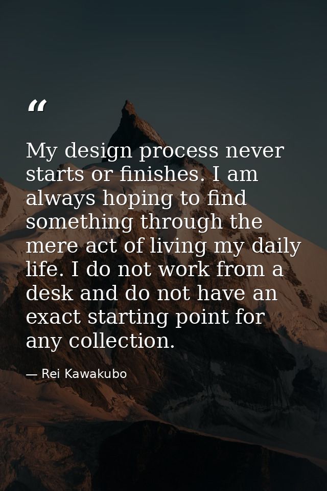 My design process never starts or finishes. I am always hoping to find something through the mere act of living my daily — Rei Kawakubo