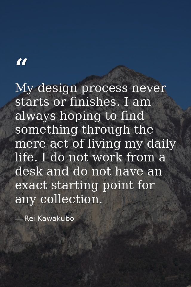 My design process never starts or finishes. I am always hoping to find something through the mere act of living my daily — Rei Kawakubo