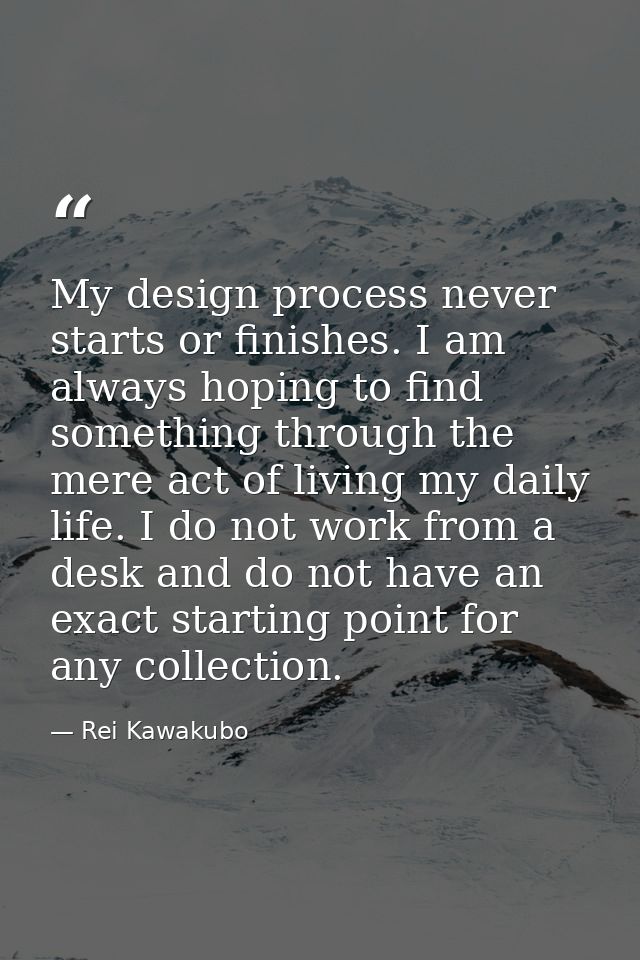 My design process never starts or finishes. I am always hoping to find something through the mere act of living my daily — Rei Kawakubo