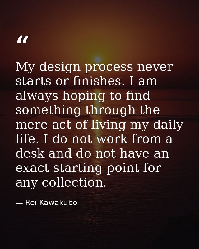 My design process never starts or finishes. I am always hoping to find something through the mere act of living my daily — Rei Kawakubo