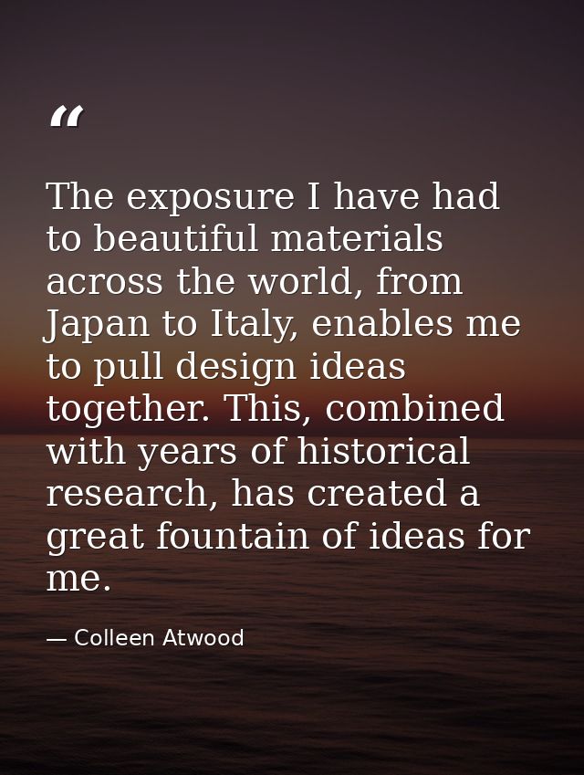 The exposure I have had to beautiful materials across the world, from Japan to Italy, enables me to pull design ideas to — Colleen Atwood