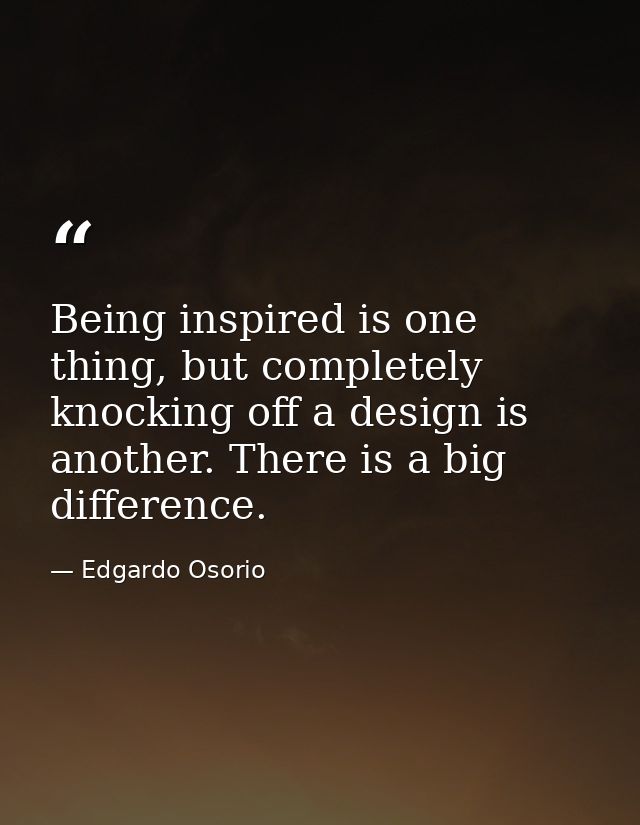 Being inspired is one thing, but completely knocking off a design is another. There is a big difference. — Edgardo Osorio