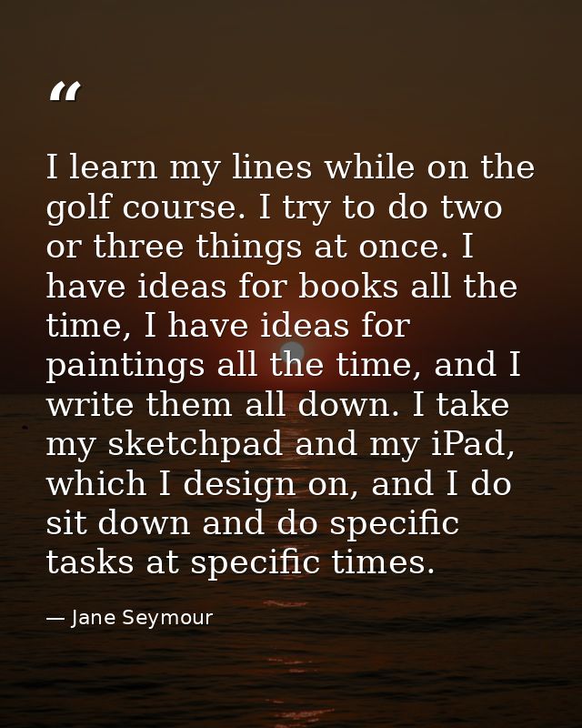 I learn my lines while on the golf course. I try to do two or three things at once. I have ideas for books all the time, — Jane Seymour
