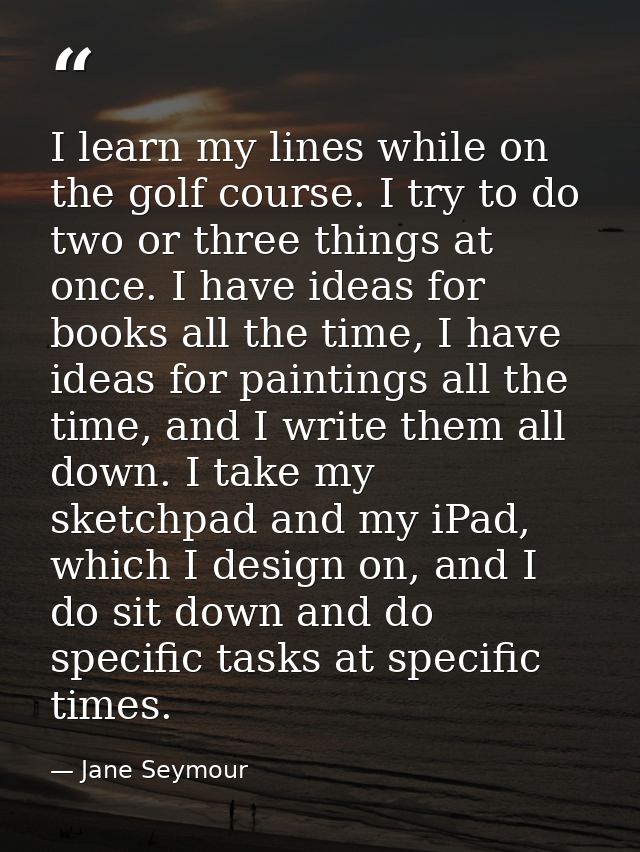 I learn my lines while on the golf course. I try to do two or three things at once. I have ideas for books all the time, — Jane Seymour