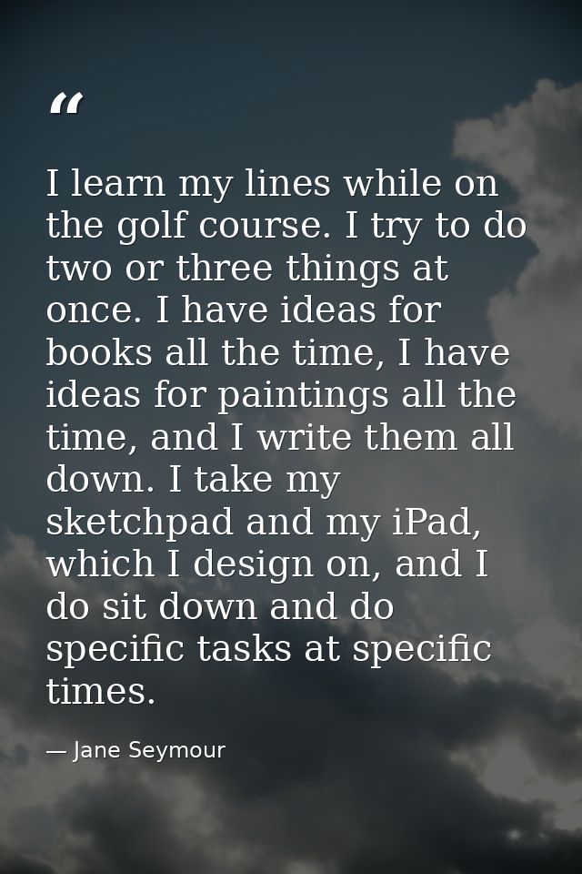 I learn my lines while on the golf course. I try to do two or three things at once. I have ideas for books all the time, — Jane Seymour