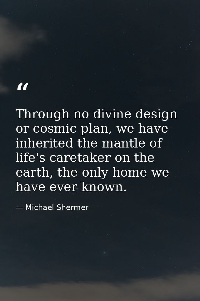 Through no divine design or cosmic plan, we have inherited the mantle of life's caretaker on the earth, the only home we — Michael Shermer
