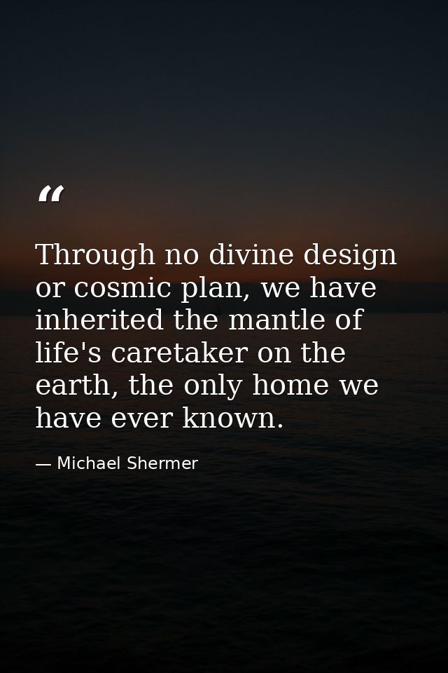 Through no divine design or cosmic plan, we have inherited the mantle of life's caretaker on the earth, the only home we — Michael Shermer