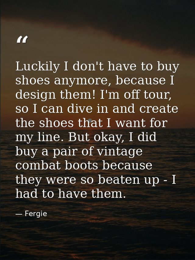 Luckily I don't have to buy shoes anymore, because I design them! I'm off tour, so I can dive in and create the shoes th — Fergie
