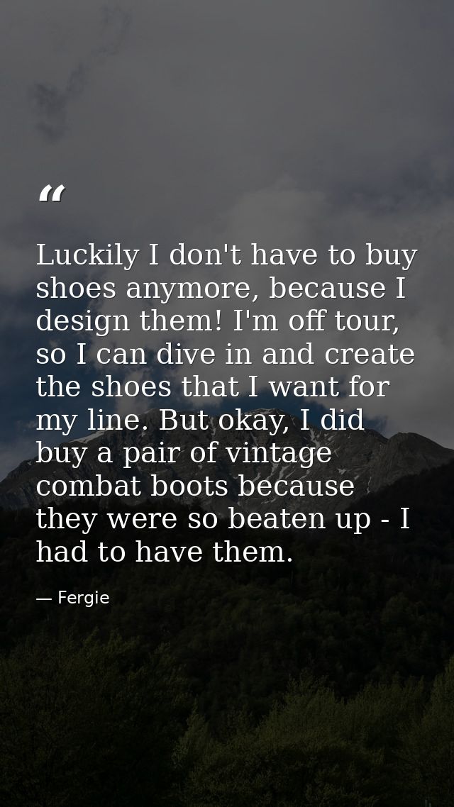Luckily I don't have to buy shoes anymore, because I design them! I'm off tour, so I can dive in and create the shoes th — Fergie