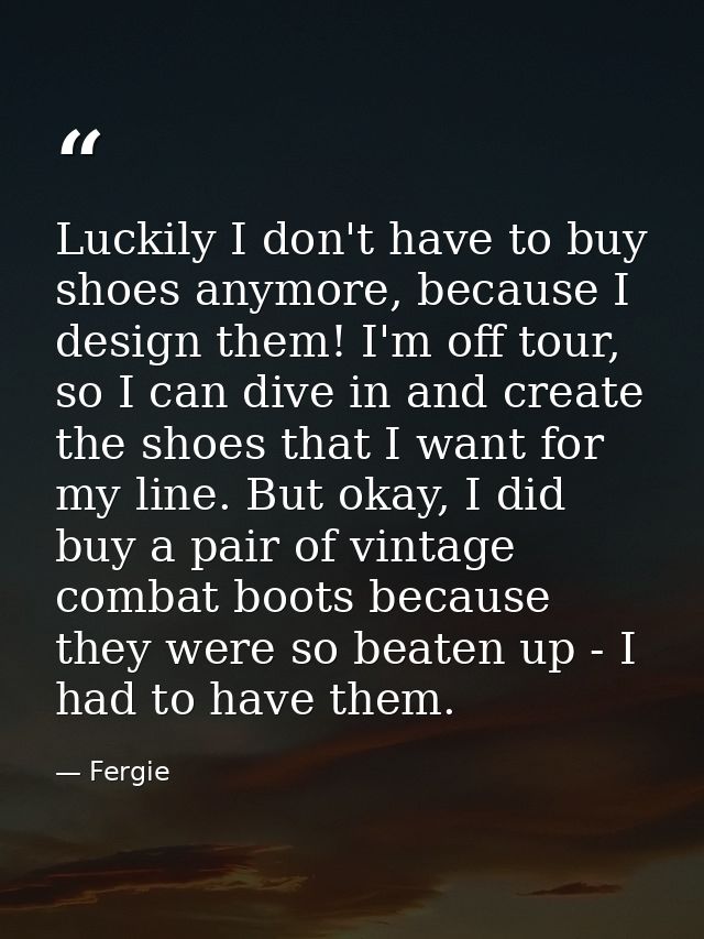 Luckily I don't have to buy shoes anymore, because I design them! I'm off tour, so I can dive in and create the shoes th — Fergie