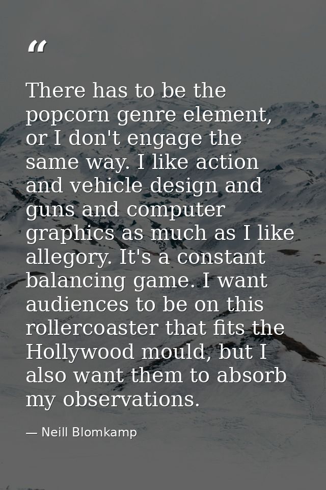 There has to be the popcorn genre element, or I don't engage the same way. I like action and vehicle design and guns and — Neill Blomkamp