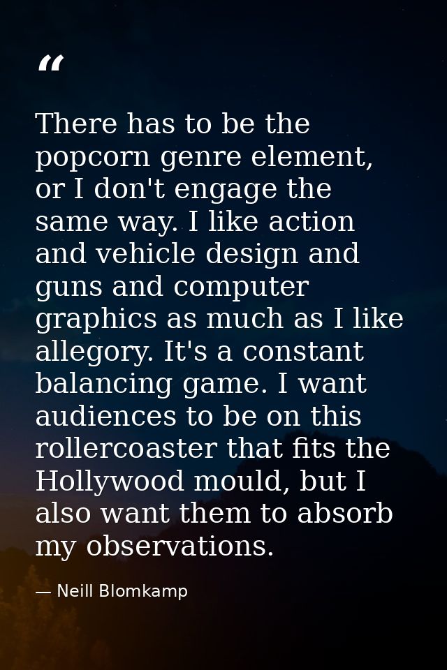 There has to be the popcorn genre element, or I don't engage the same way. I like action and vehicle design and guns and — Neill Blomkamp