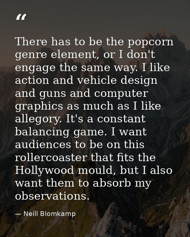 There has to be the popcorn genre element, or I don't engage the same way. I like action and vehicle design and guns and — Neill Blomkamp