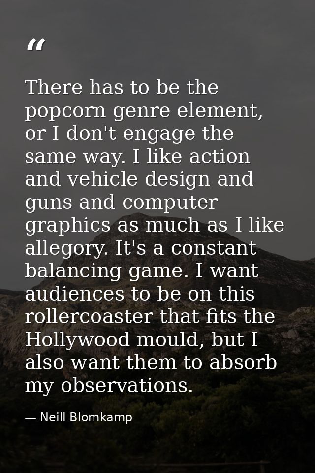 There has to be the popcorn genre element, or I don't engage the same way. I like action and vehicle design and guns and — Neill Blomkamp