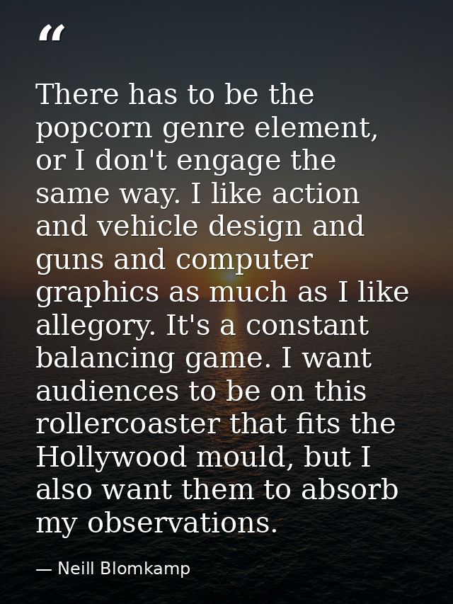 There has to be the popcorn genre element, or I don't engage the same way. I like action and vehicle design and guns and — Neill Blomkamp