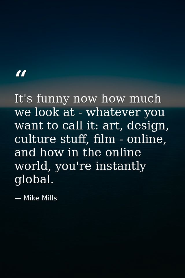 It's funny now how much we look at - whatever you want to call it: art, design, culture stuff, film - online, and how in — Mike Mills