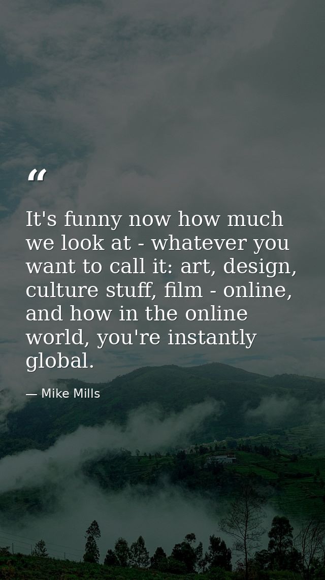 It's funny now how much we look at - whatever you want to call it: art, design, culture stuff, film - online, and how in — Mike Mills