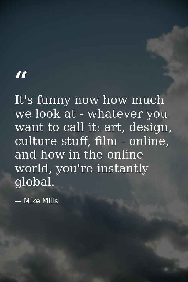It's funny now how much we look at - whatever you want to call it: art, design, culture stuff, film - online, and how in — Mike Mills