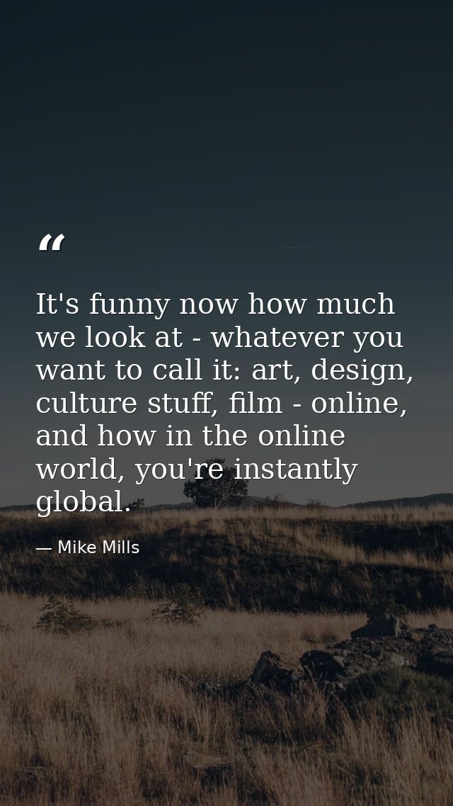 It's funny now how much we look at - whatever you want to call it: art, design, culture stuff, film - online, and how in — Mike Mills