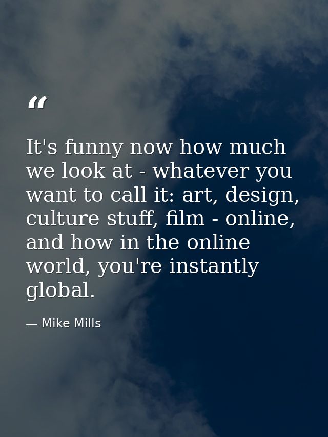 It's funny now how much we look at - whatever you want to call it: art, design, culture stuff, film - online, and how in — Mike Mills