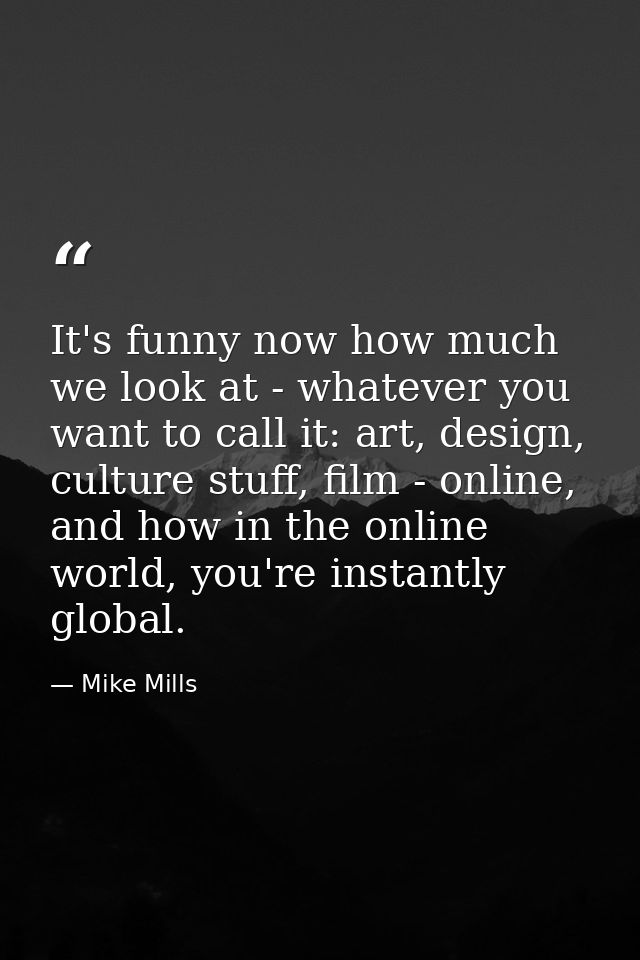It's funny now how much we look at - whatever you want to call it: art, design, culture stuff, film - online, and how in — Mike Mills