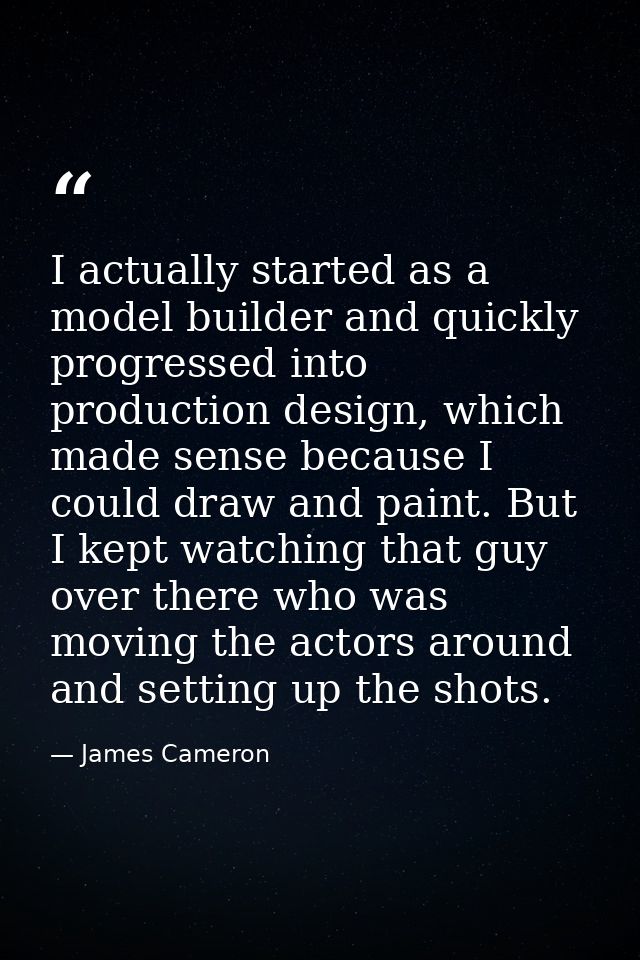 I actually started as a model builder and quickly progressed into production design, which made sense because I could dr — James Cameron