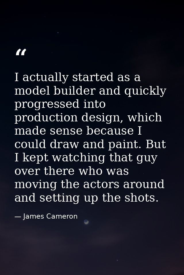 I actually started as a model builder and quickly progressed into production design, which made sense because I could dr — James Cameron