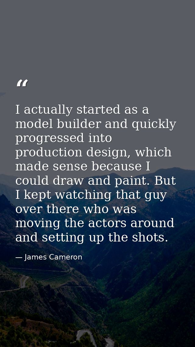 I actually started as a model builder and quickly progressed into production design, which made sense because I could dr — James Cameron