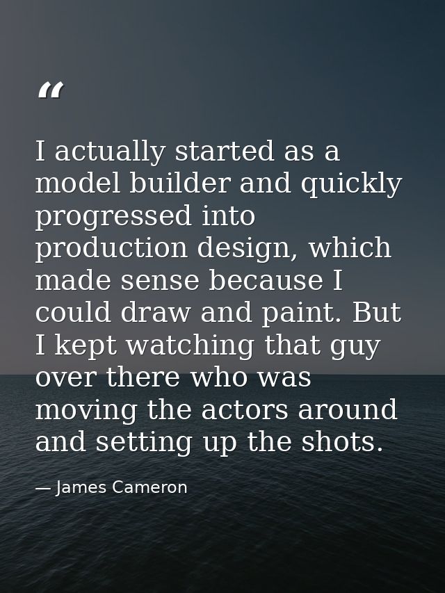 I actually started as a model builder and quickly progressed into production design, which made sense because I could dr — James Cameron