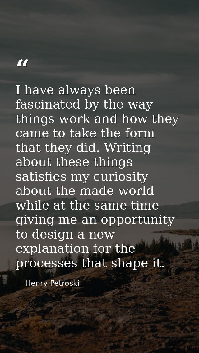 I have always been fascinated by the way things work and how they came to take the form that they did. Writing about the — Henry Petroski