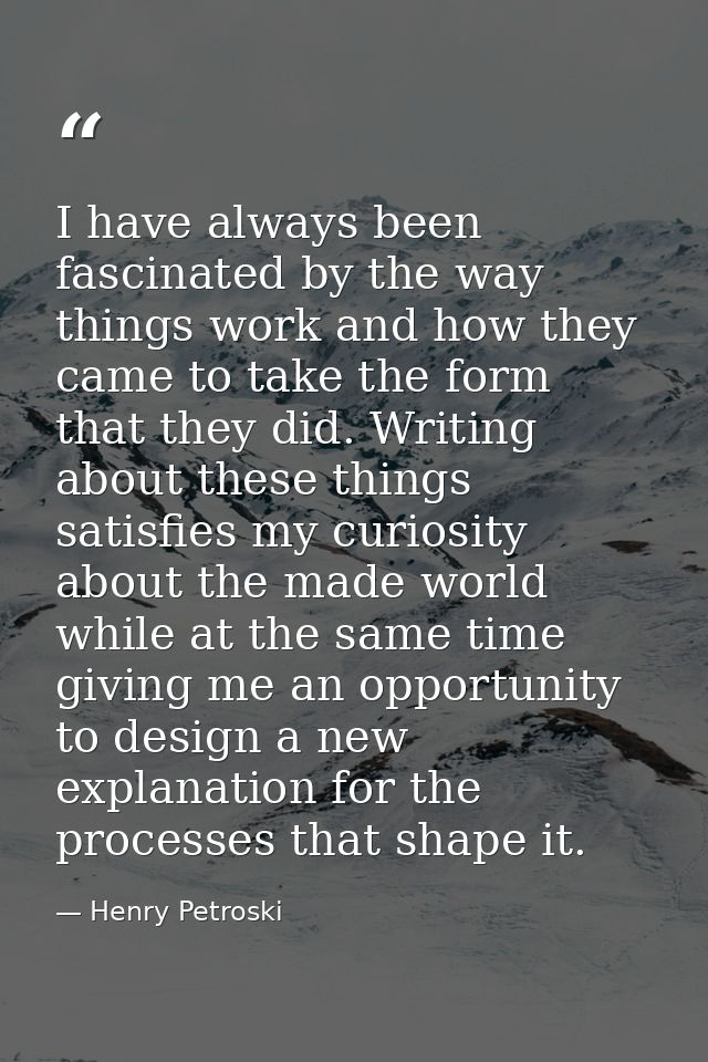 I have always been fascinated by the way things work and how they came to take the form that they did. Writing about the — Henry Petroski