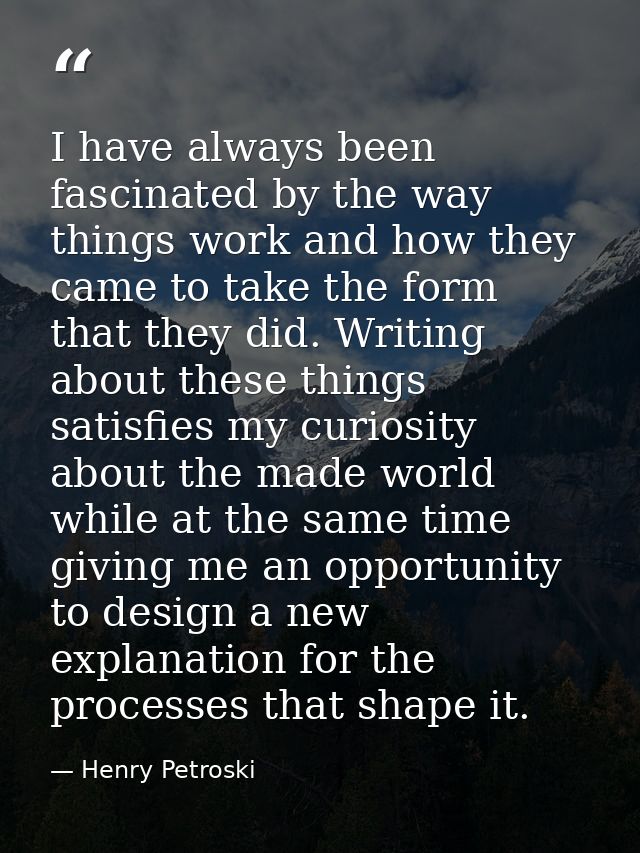 I have always been fascinated by the way things work and how they came to take the form that they did. Writing about the — Henry Petroski