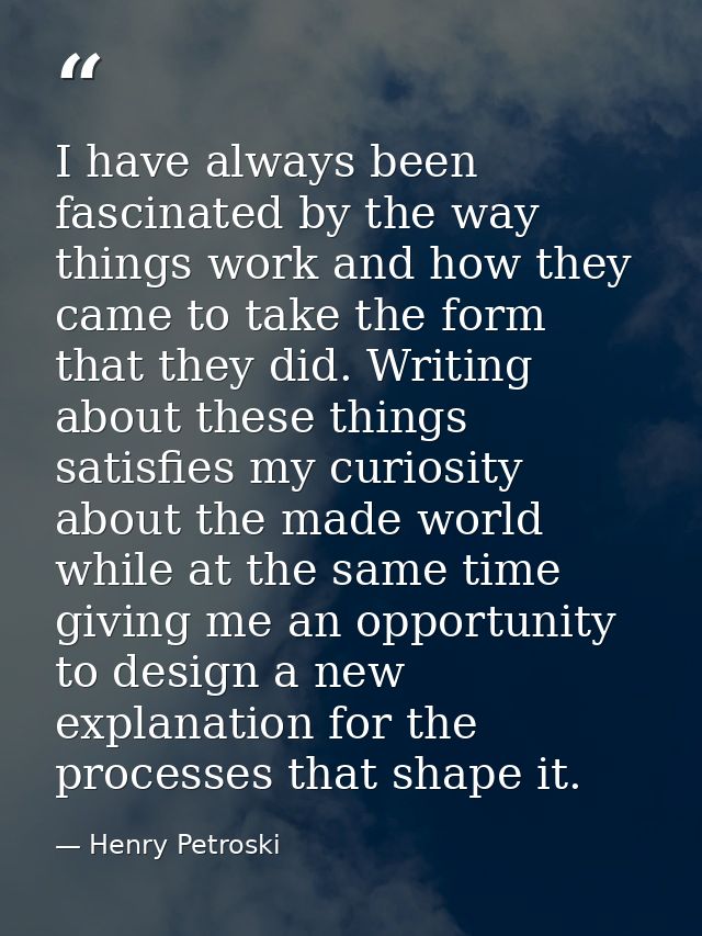 I have always been fascinated by the way things work and how they came to take the form that they did. Writing about the — Henry Petroski
