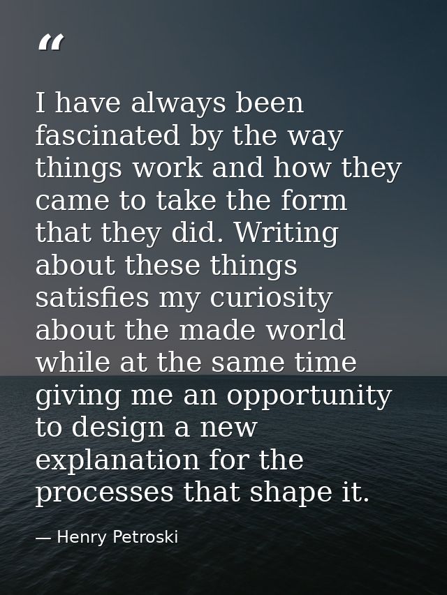 I have always been fascinated by the way things work and how they came to take the form that they did. Writing about the — Henry Petroski