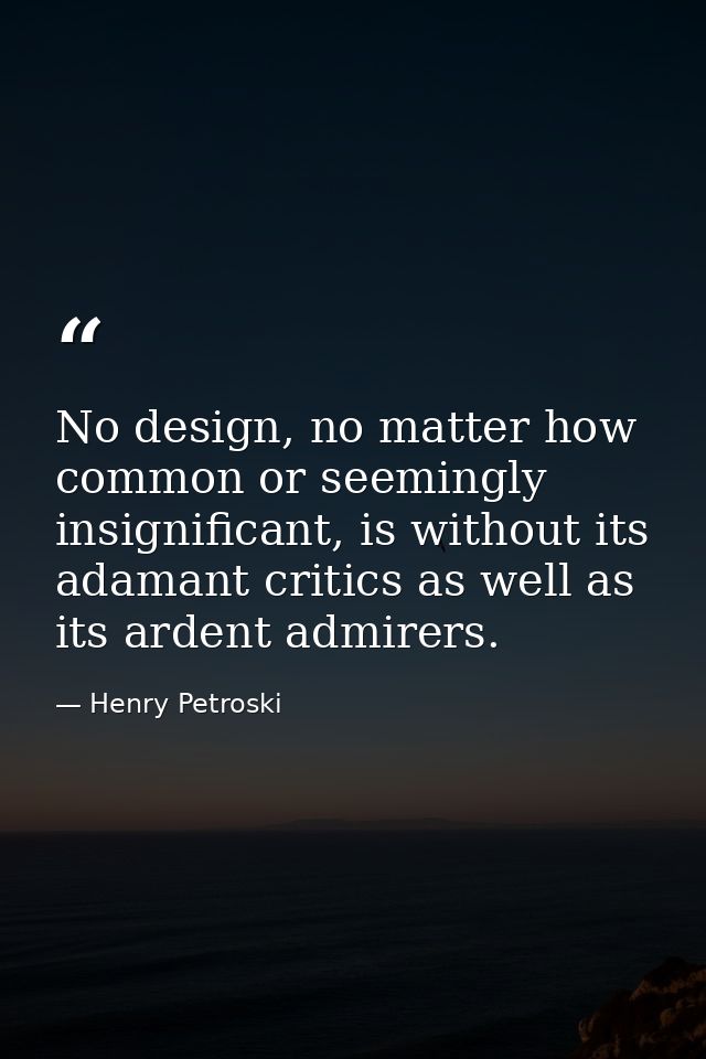 No design, no matter how common or seemingly insignificant, is without its adamant critics as well as its ardent admirer — Henry Petroski