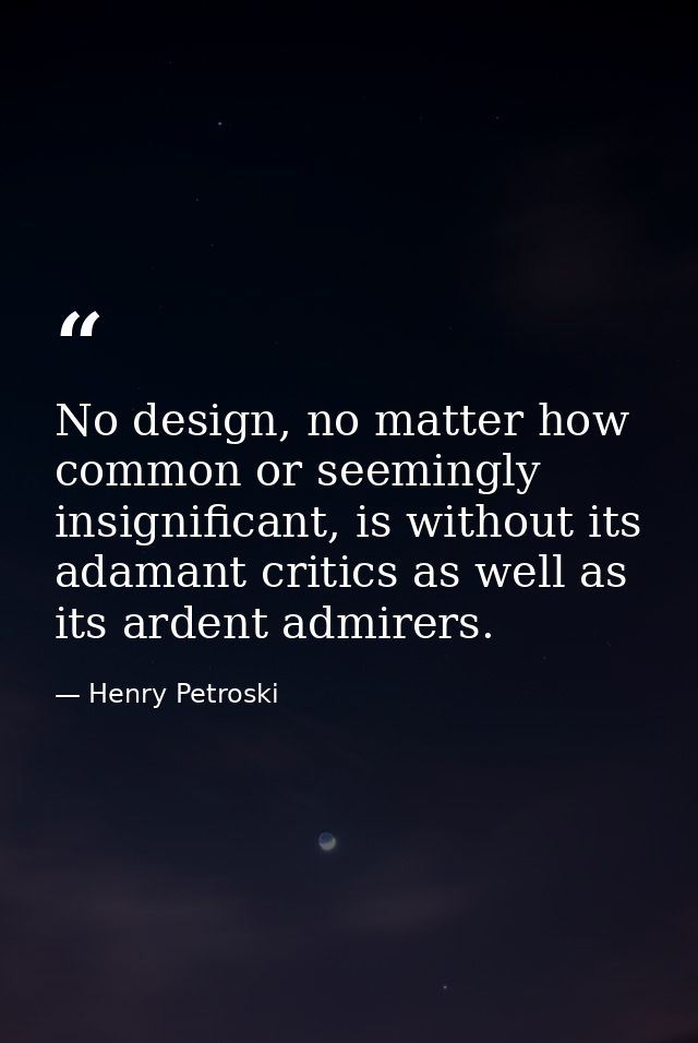 No design, no matter how common or seemingly insignificant, is without its adamant critics as well as its ardent admirer — Henry Petroski
