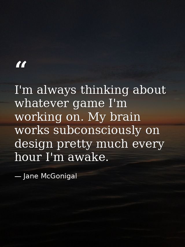 I'm always thinking about whatever game I'm working on. My brain works subconsciously on design pretty much every hour I — Jane McGonigal