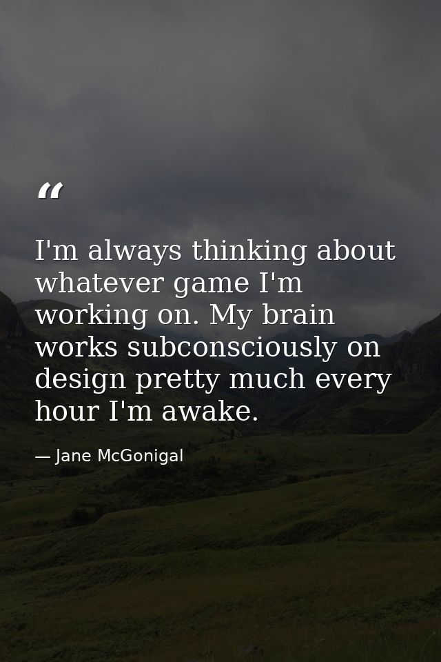 I'm always thinking about whatever game I'm working on. My brain works subconsciously on design pretty much every hour I — Jane McGonigal