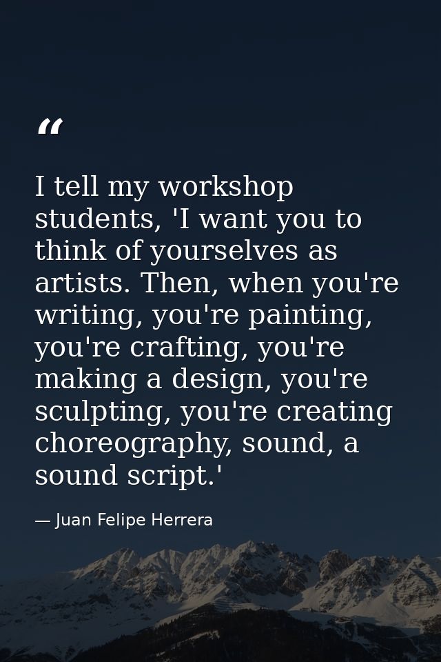 I tell my workshop students, 'I want you to think of yourselves as artists. Then, when you're writing, you're painting,  — Juan Felipe Herrera